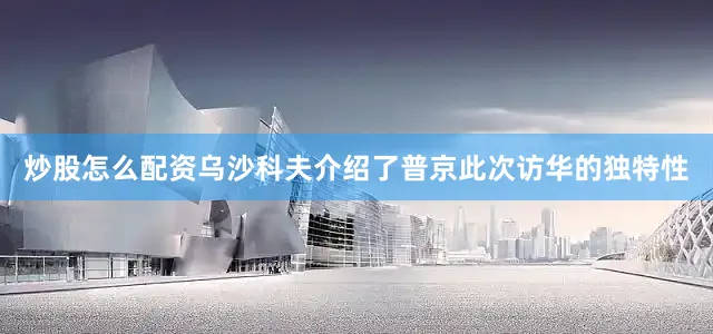 炒股怎么配资乌沙科夫介绍了普京此次访华的独特性