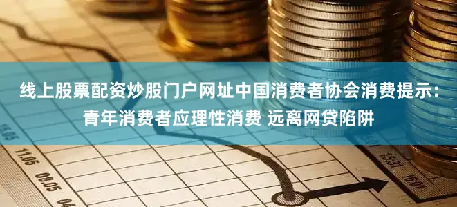 线上股票配资炒股门户网址中国消费者协会消费提示：青年消费者应理性消费 远离网贷陷阱