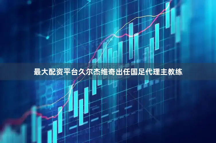 最大配资平台久尔杰维奇出任国足代理主教练