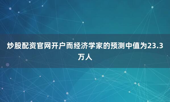 炒股配资官网开户而经济学家的预测中值为23.3万人