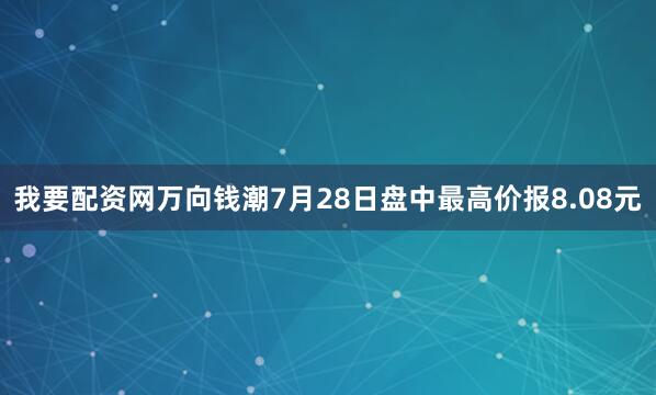 我要配资网万向钱潮7月28日盘中最高价报8.08元