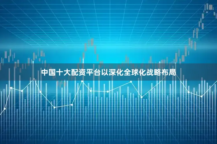中国十大配资平台以深化全球化战略布局