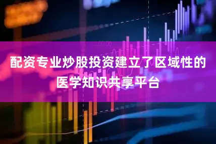配资专业炒股投资建立了区域性的医学知识共享平台