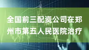 全国前三配资公司在郑州市第五人民医院治疗