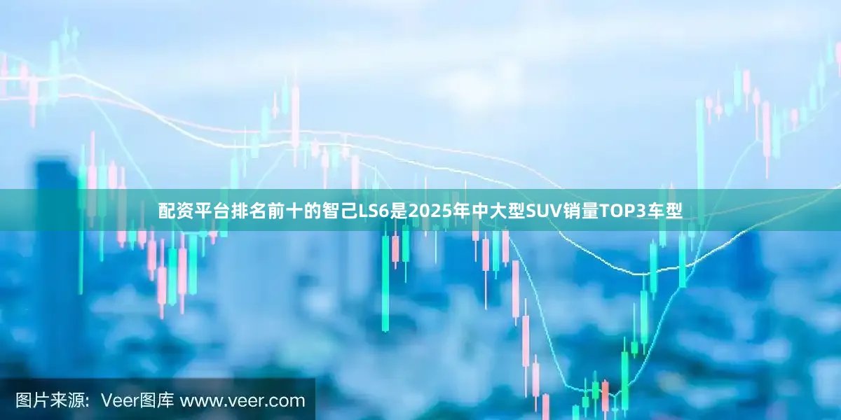 配资平台排名前十的智己LS6是2025年中大型SUV销量TOP3车型