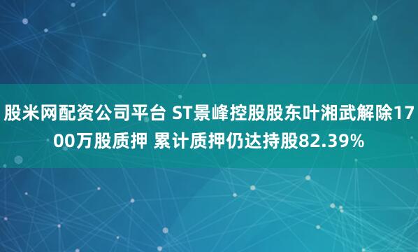 股米网配资公司平台 ST景峰控股股东叶湘武解除1700万股质押 累计质押仍达持股82.39%