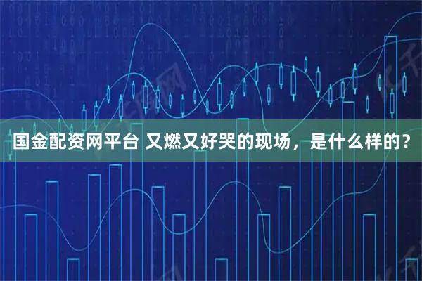 国金配资网平台 又燃又好哭的现场，是什么样的？