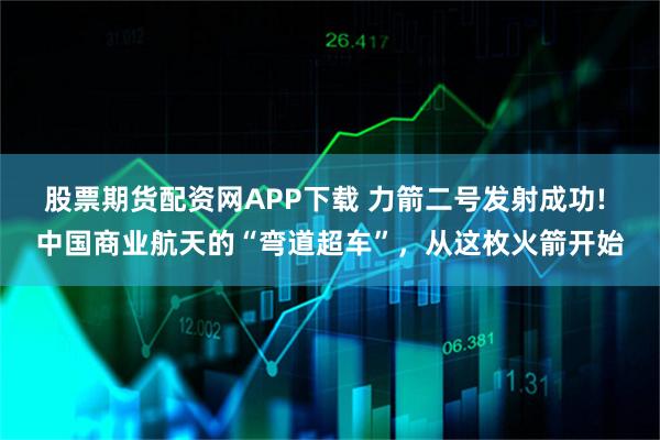 股票期货配资网APP下载 力箭二号发射成功! 中国商业航天的“弯道超车”，从这枚火箭开始