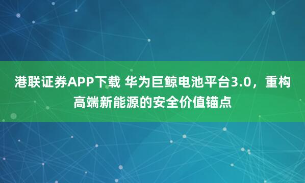 港联证券APP下载 华为巨鲸电池平台3.0，重构高端新能源的安全价值锚点