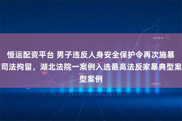 恒运配资平台 男子违反人身安全保护令再次施暴被司法拘留，湖北法院一案例入选最高法反家暴典型案例