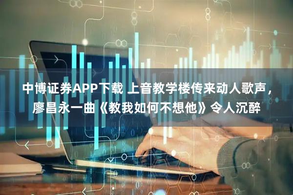 中博证券APP下载 上音教学楼传来动人歌声，廖昌永一曲《教我如何不想他》令人沉醉