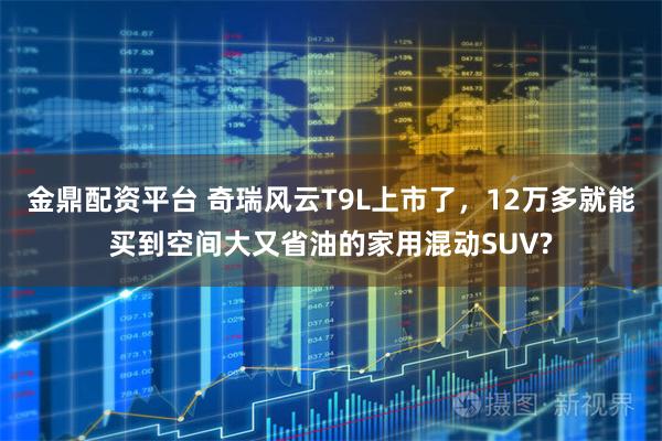 金鼎配资平台 奇瑞风云T9L上市了，12万多就能买到空间大又省油的家用混动SUV?