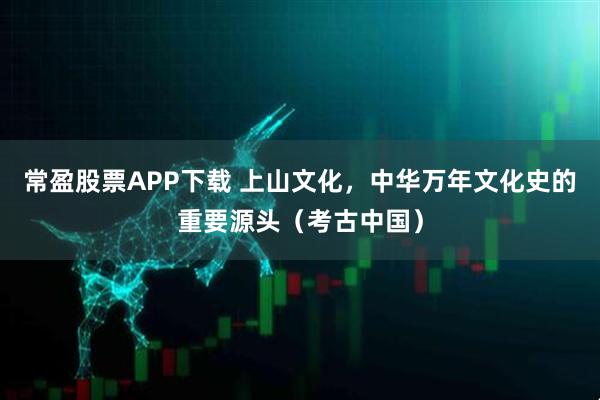 常盈股票APP下载 上山文化，中华万年文化史的重要源头（考古中国）