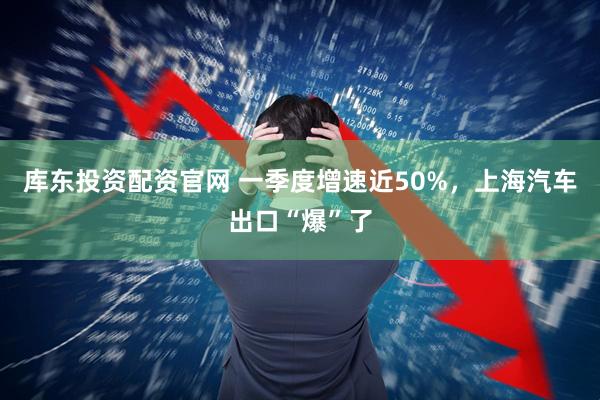 库东投资配资官网 一季度增速近50%，上海汽车出口“爆”了