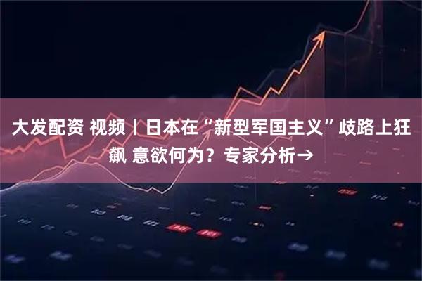 大发配资 视频丨日本在“新型军国主义”歧路上狂飙 意欲何为？专家分析→