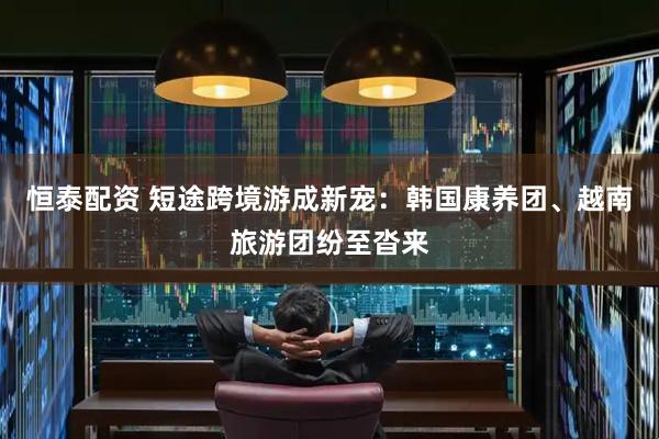 恒泰配资 短途跨境游成新宠：韩国康养团、越南旅游团纷至沓来