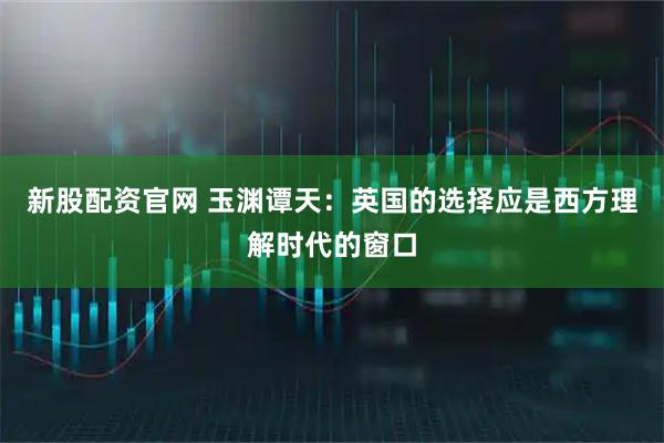 新股配资官网 玉渊谭天：英国的选择应是西方理解时代的窗口