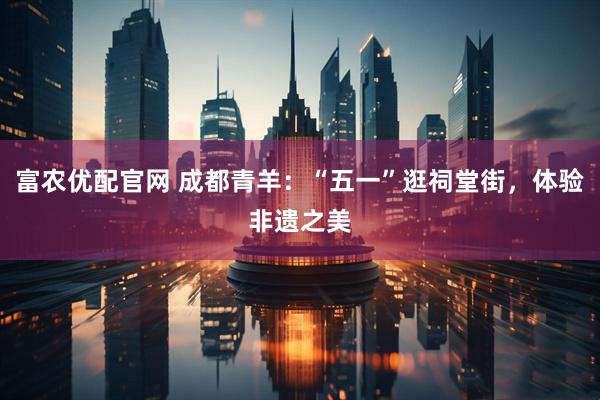 富农优配官网 成都青羊：“五一”逛祠堂街，体验非遗之美