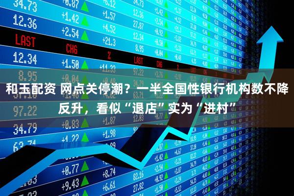 和玉配资 网点关停潮？一半全国性银行机构数不降反升，看似“退店”实为“进村”