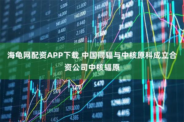 海龟网配资APP下载 中国同辐与中核原科成立合资公司中核辐原