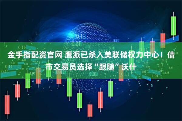 金手指配资官网 鹰派已杀入美联储权力中心！债市交易员选择“跟随”沃什